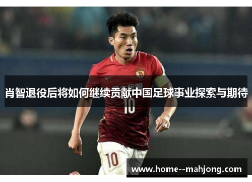 肖智退役后将如何继续贡献中国足球事业探索与期待