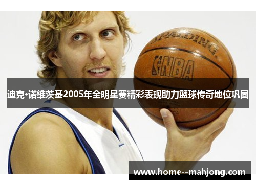 迪克·诺维茨基2005年全明星赛精彩表现助力篮球传奇地位巩固 迪克·诺维茨基2005年全明星赛精彩表现助力篮球传奇地位巩固