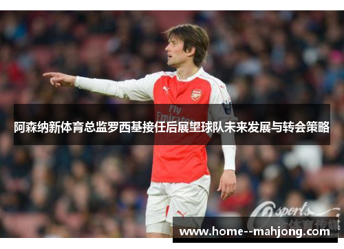 阿森纳新体育总监罗西基接任后展望球队未来发展与转会策略 阿森纳新体育总监罗西基接任后展望球队未来发展与转会策略