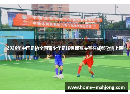 2026年中国足协全国青少年足球锦标赛决赛在成都激情上演