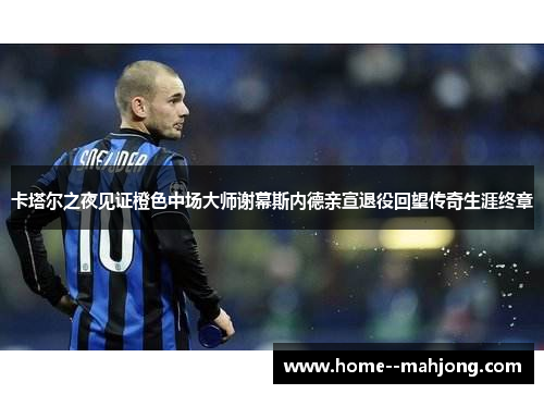 卡塔尔之夜见证橙色中场大师谢幕斯内德亲宣退役回望传奇生涯终章