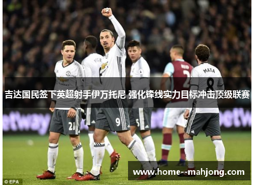 吉达国民签下英超射手伊万托尼 强化锋线实力目标冲击顶级联赛 吉达国民签下英超射手伊万托尼 强化锋线实力目标冲击顶级联赛