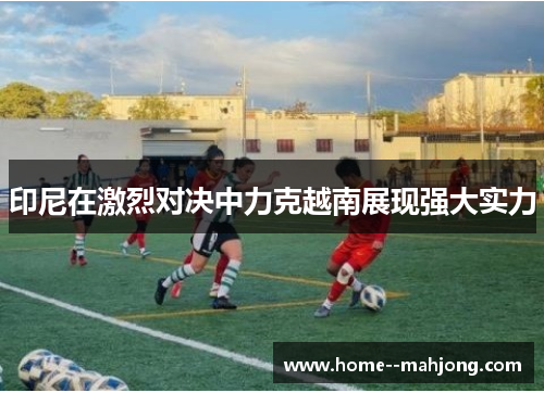 印尼在激烈对决中力克越南展现强大实力