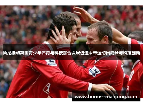 鲁尼推动英国青少年体育与科技融合发展促进未来运动员成长与科技创新