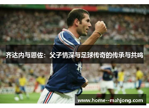 齐达内与恩佐：父子情深与足球传奇的传承与共鸣